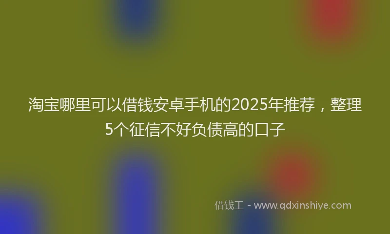淘宝哪里可以借钱安卓手机的2025年推荐，整理5个征信不好负债高的口子