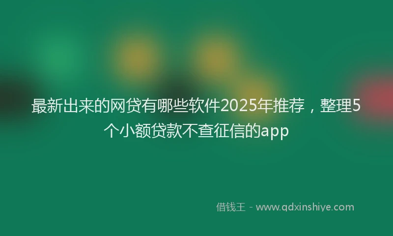 最新出来的网贷有哪些软件2025年推荐，整理5个小额贷款不查征信的app