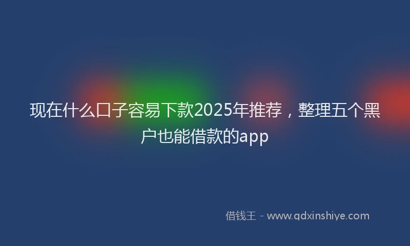 现在什么口子容易下款2025年推荐，整理五个黑户也能借款的app