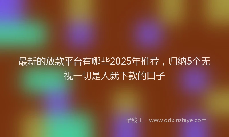 最新的放款平台有哪些2025年推荐，归纳5个无视一切是人就下款的口子