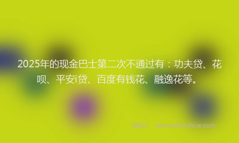 2025年的现金巴士第二次不通过有：功夫贷、花呗、平安i贷、百度有钱花、融逸花等。