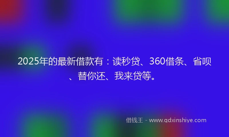 2025年的最新借款有：读秒贷、360借条、省呗、替你还、我来贷等。