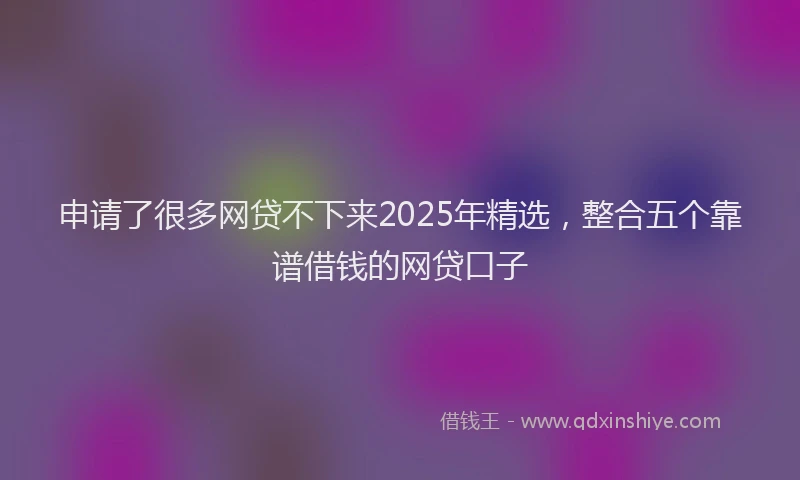 申请了很多网贷不下来2025年精选，整合五个靠谱借钱的网贷口子