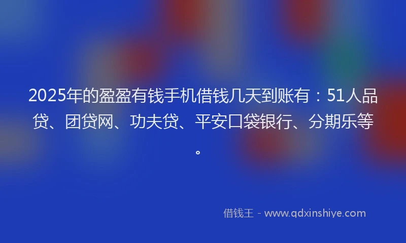 2025年的盈盈有钱手机借钱几天到账有：51人品贷、团贷网、功夫贷、平安口袋银行、分期乐等。