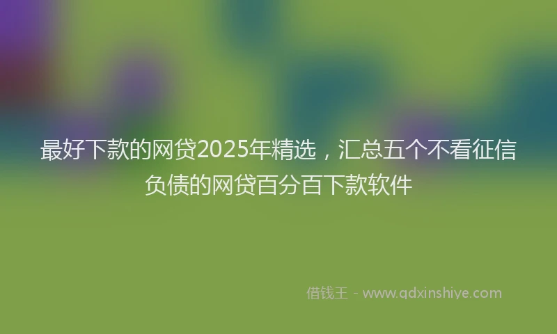 最好下款的网贷2025年精选，汇总五个不看征信负债的网贷百分百下款软件