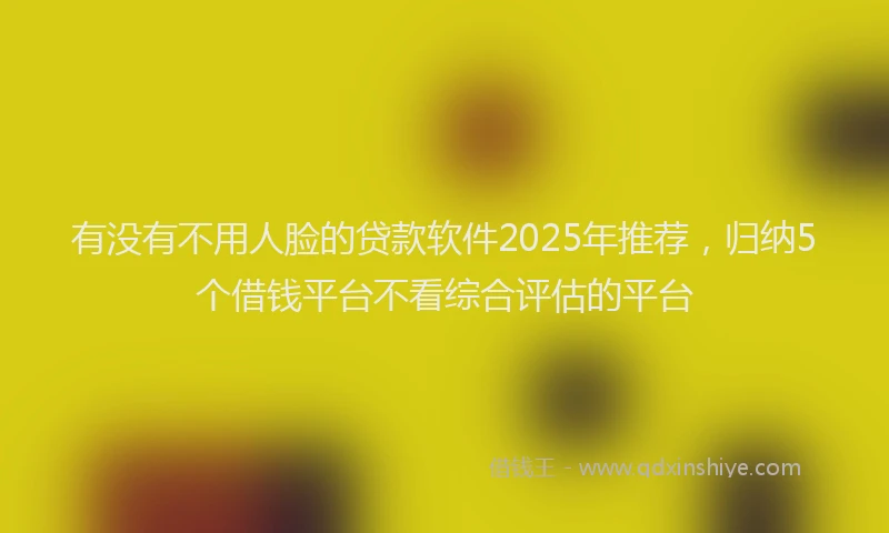 有没有不用人脸的贷款软件2025年推荐，归纳5个借钱平台不看综合评估的平台