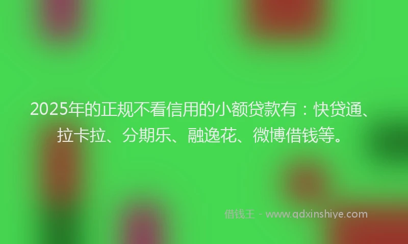 2025年的正规不看信用的小额贷款有：快贷通、拉卡拉、分期乐、融逸花、微博借钱等。
