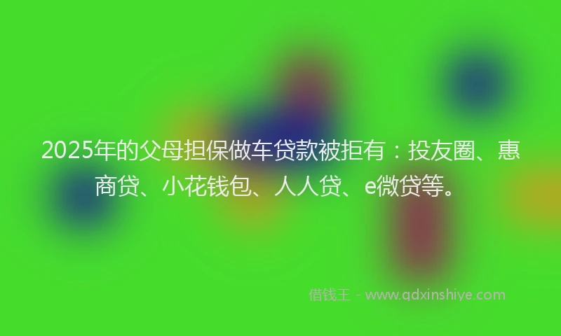 2025年的父母担保做车贷款被拒有：投友圈、惠商贷、小花钱包、人人贷、e微贷等。