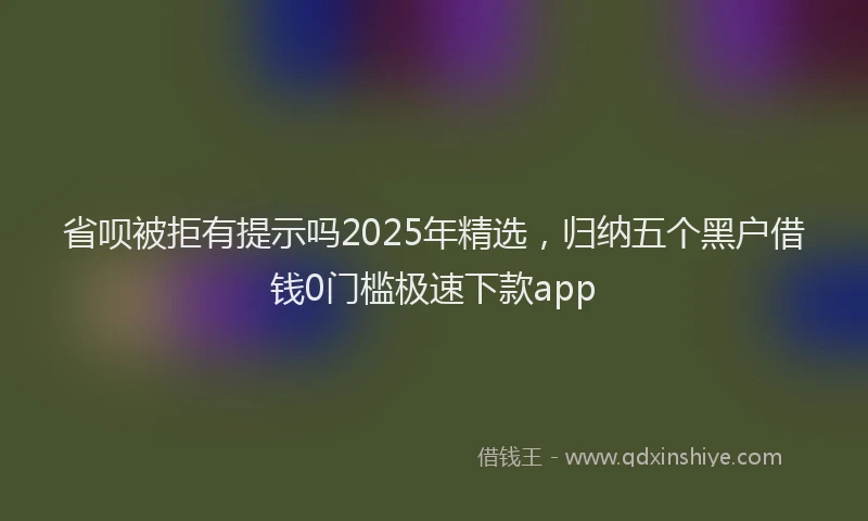 省呗被拒有提示吗2025年精选，归纳五个黑户借钱0门槛极速下款app