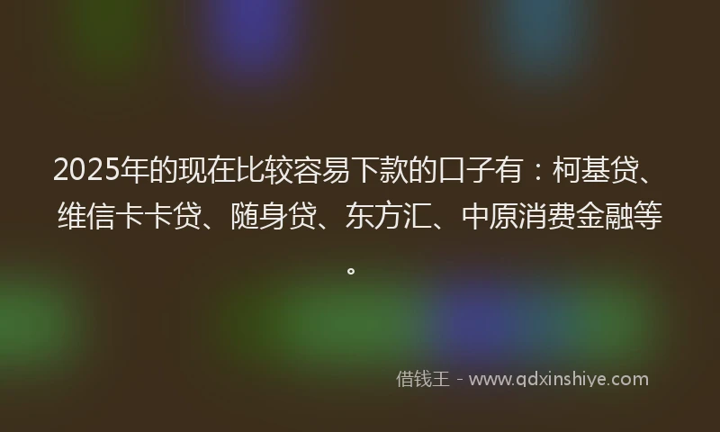 2025年的现在比较容易下款的口子有：柯基贷、维信卡卡贷、随身贷、东方汇、中原消费金融等。