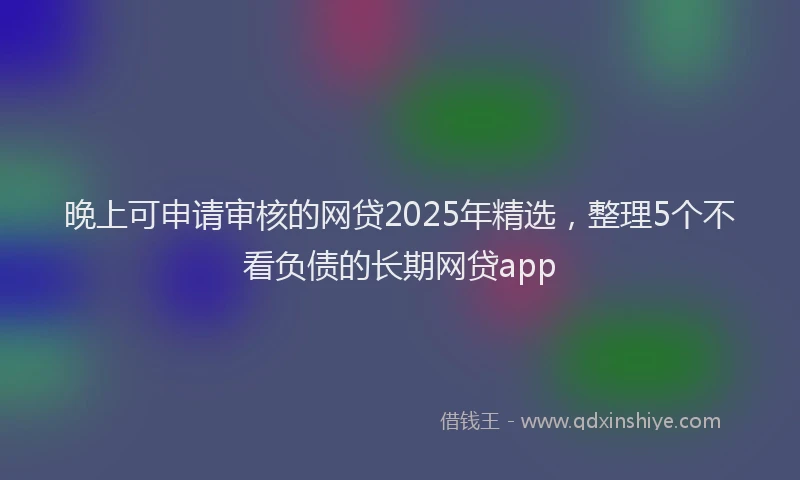晚上可申请审核的网贷2025年精选，整理5个不看负债的长期网贷app