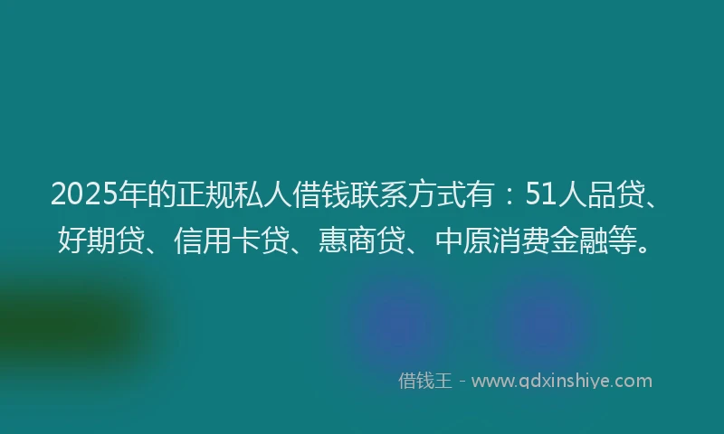 2025年的正规私人借钱联系方式有：51人品贷、好期贷、信用卡贷、惠商贷、中原消费金融等。