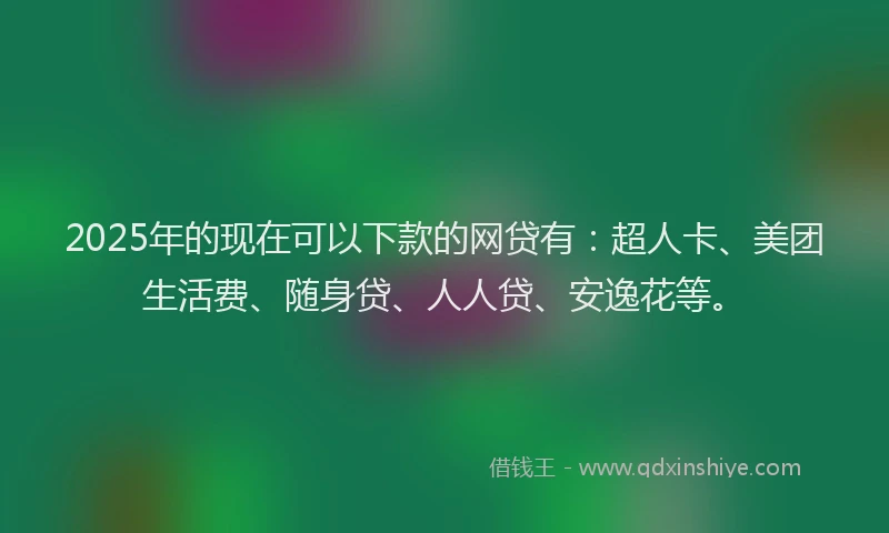 2025年的现在可以下款的网贷有：超人卡、美团生活费、随身贷、人人贷、安逸花等。