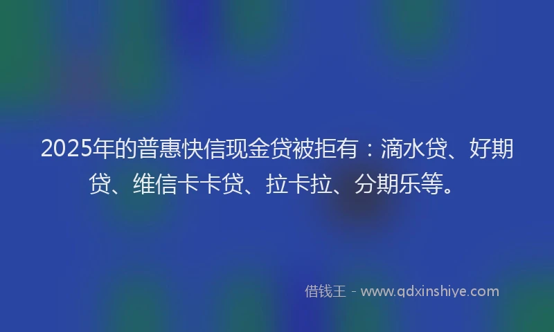 2025年的普惠快信现金贷被拒有：滴水贷、好期贷、维信卡卡贷、拉卡拉、分期乐等。