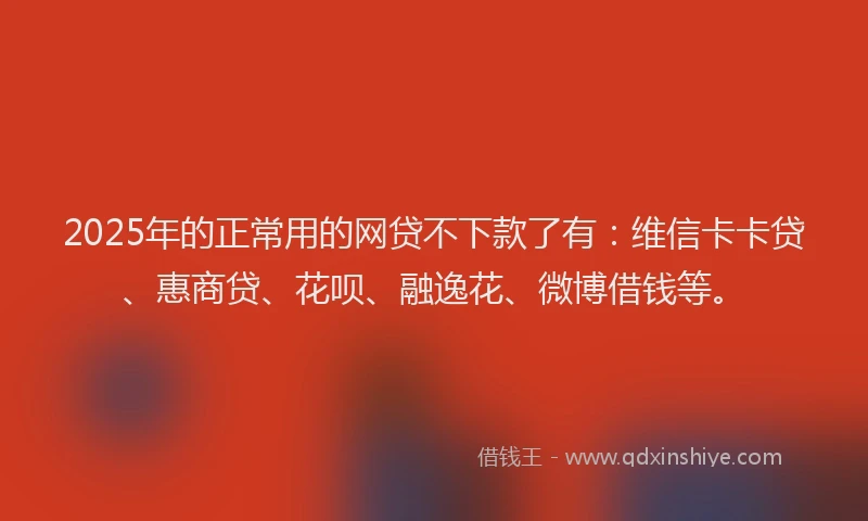2025年的正常用的网贷不下款了有：维信卡卡贷、惠商贷、花呗、融逸花、微博借钱等。
