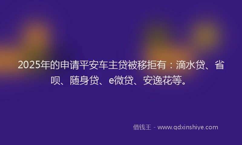 2025年的申请平安车主贷被移拒有：滴水贷、省呗、随身贷、e微贷、安逸花等。