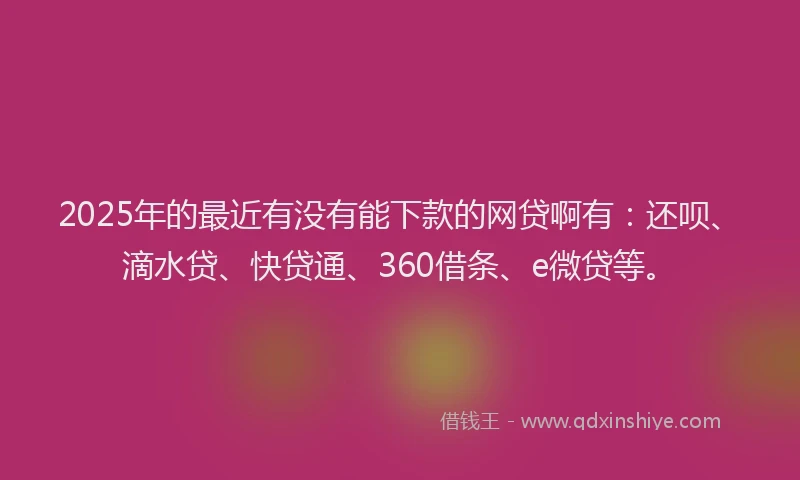 2025年的最近有没有能下款的网贷啊有：还呗、滴水贷、快贷通、360借条、e微贷等。