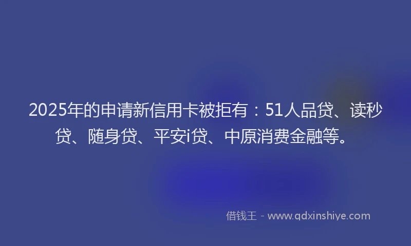 2025年的申请新信用卡被拒有：51人品贷、读秒贷、随身贷、平安i贷、中原消费金融等。