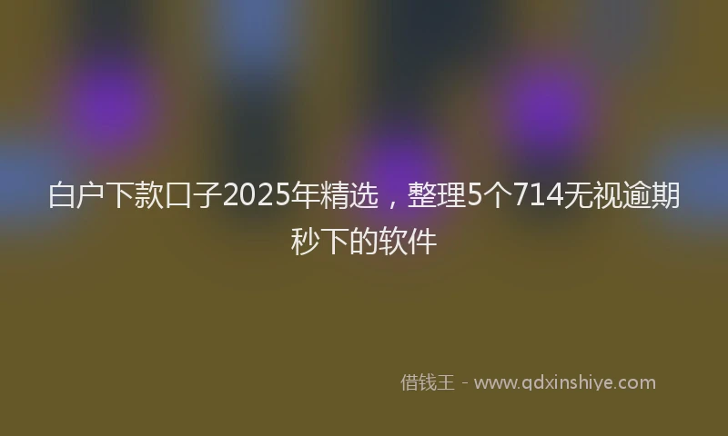 白户下款口子2025年精选，整理5个714无视逾期秒下的软件
