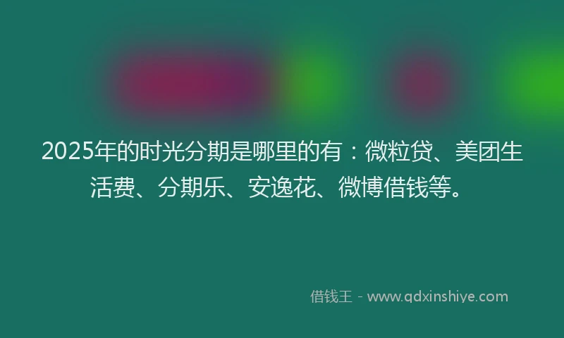 2025年的时光分期是哪里的有：微粒贷、美团生活费、分期乐、安逸花、微博借钱等。