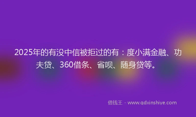 2025年的有没中信被拒过的有：度小满金融、功夫贷、360借条、省呗、随身贷等。