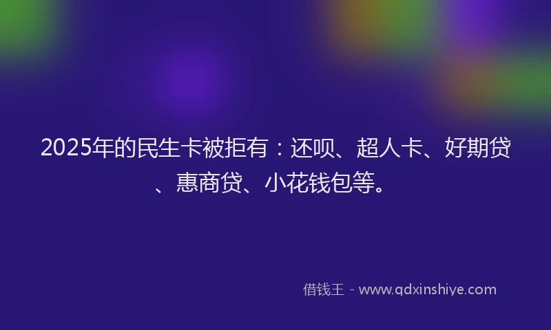 2025年的民生卡被拒有：还呗、超人卡、好期贷、惠商贷、小花钱包等。