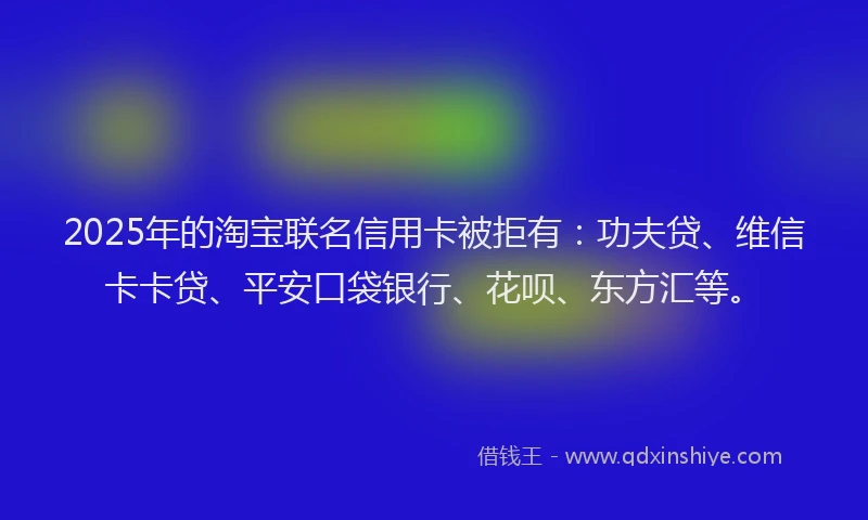2025年的淘宝联名信用卡被拒有：功夫贷、维信卡卡贷、平安口袋银行、花呗、东方汇等。