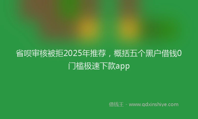 省呗审核被拒2025年推荐，概括五个黑户借钱0门槛极速下款app