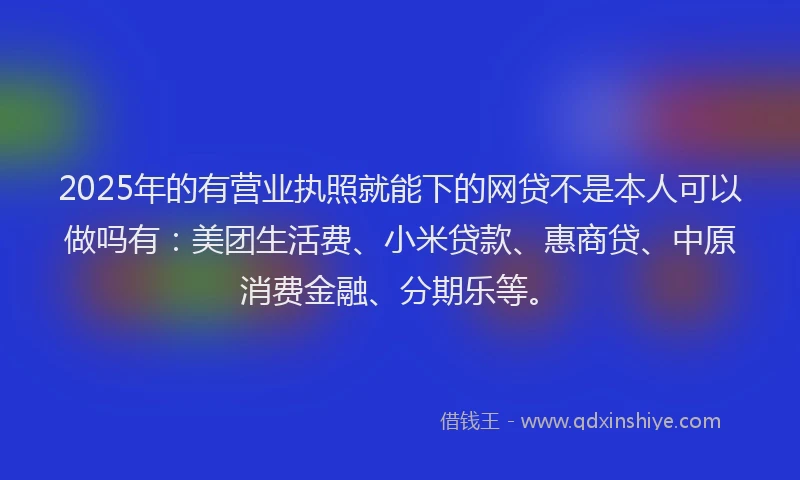2025年的有营业执照就能下的网贷不是本人可以做吗有：美团生活费、小米贷款、惠商贷、中原消费金融、分期乐等。