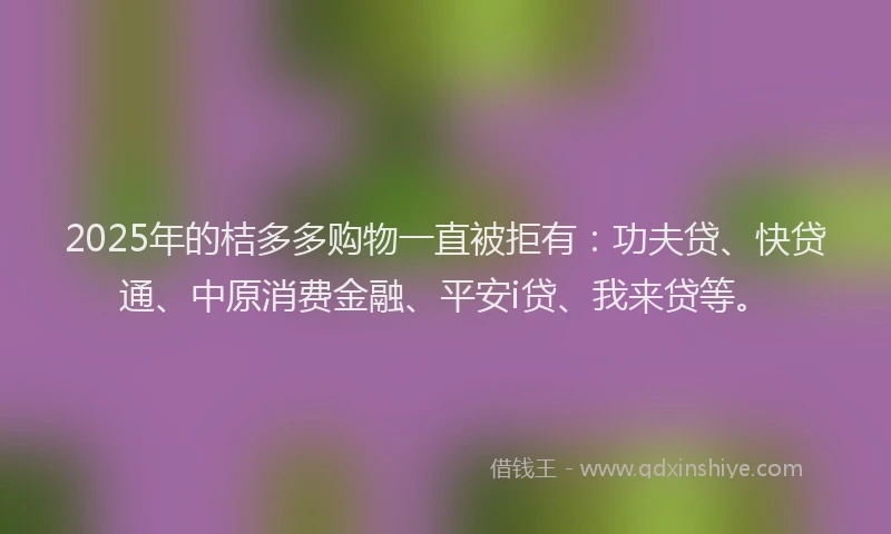 2025年的桔多多购物一直被拒有：功夫贷、快贷通、中原消费金融、平安i贷、我来贷等。