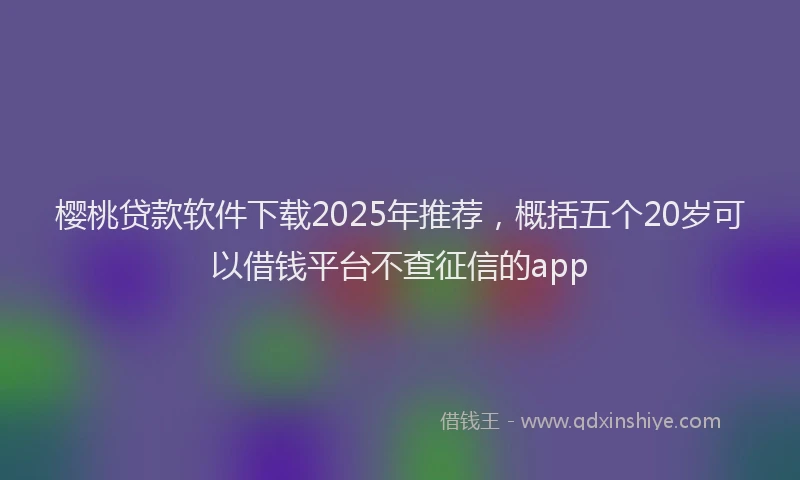 樱桃贷款软件下载2025年推荐，概括五个20岁可以借钱平台不查征信的app