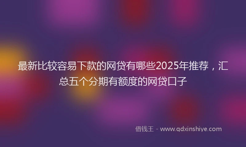 最新比较容易下款的网贷有哪些2025年推荐，汇总五个分期有额度的网贷口子