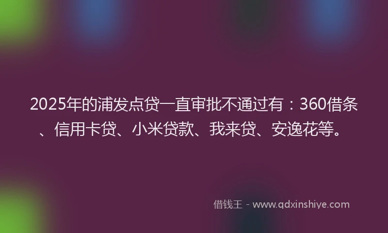 2025年的浦发点贷一直审批不通过有：360借条、信用卡贷、小米贷款、我来贷、安逸花等。