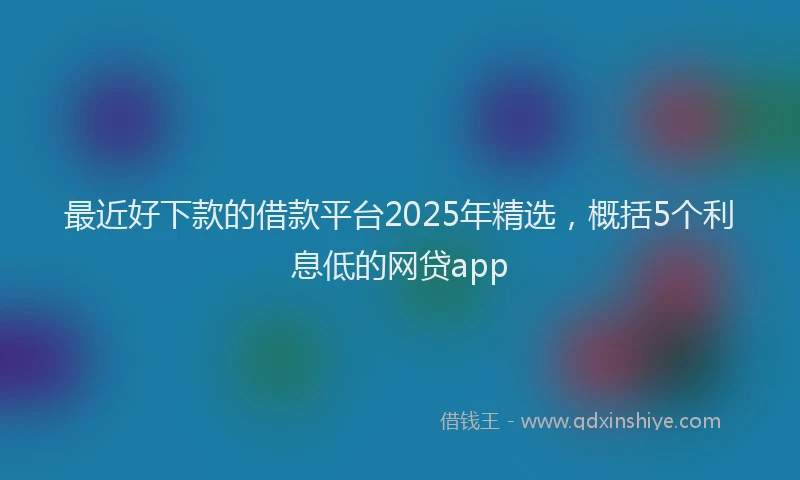 最近好下款的借款平台2025年精选，概括5个利息低的网贷app