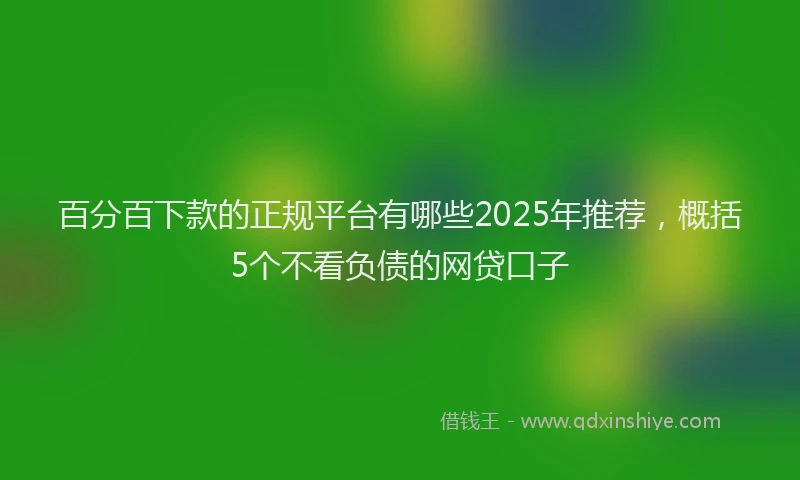 百分百下款的正规平台有哪些2025年推荐，概括5个不看负债的网贷口子