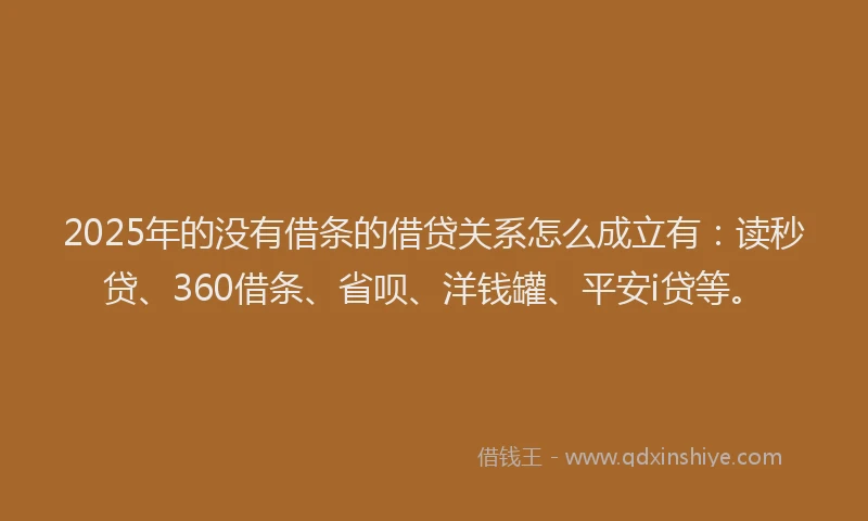 2025年的没有借条的借贷关系怎么成立有：读秒贷、360借条、省呗、洋钱罐、平安i贷等。