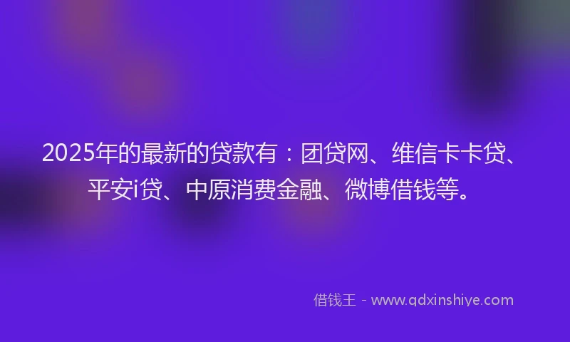 2025年的最新的贷款有：团贷网、维信卡卡贷、平安i贷、中原消费金融、微博借钱等。