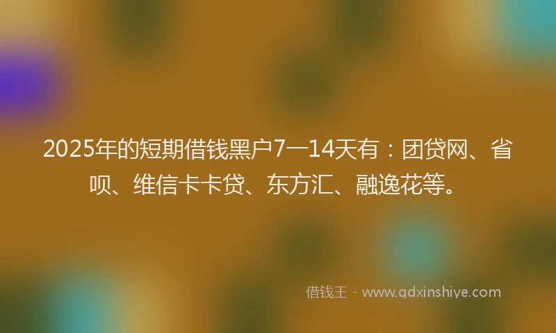 2025年的短期借钱黑户7一14天有：团贷网、省呗、维信卡卡贷、东方汇、融逸花等。