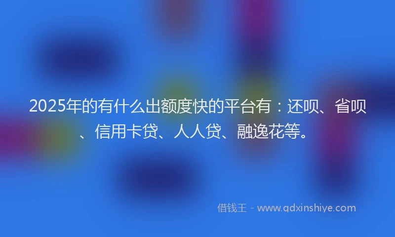 2025年的有什么出额度快的平台有：还呗、省呗、信用卡贷、人人贷、融逸花等。