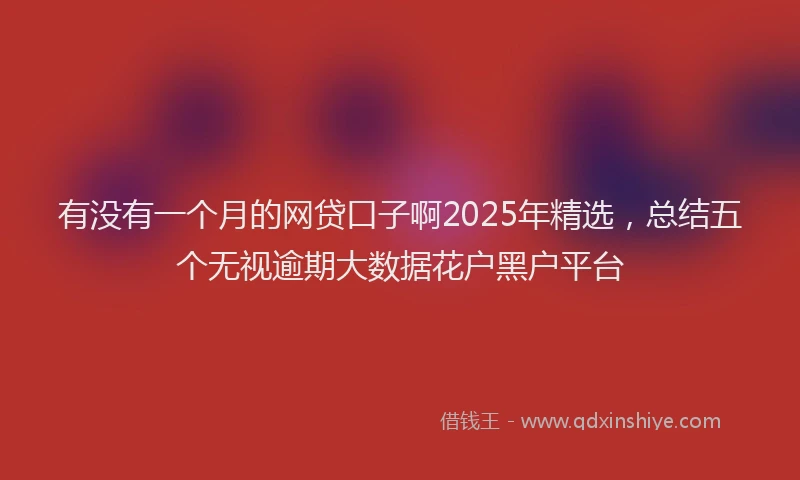 有没有一个月的网贷口子啊2025年精选，总结五个无视逾期大数据花户黑户平台