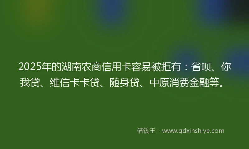 2025年的湖南农商信用卡容易被拒有：省呗、你我贷、维信卡卡贷、随身贷、中原消费金融等。