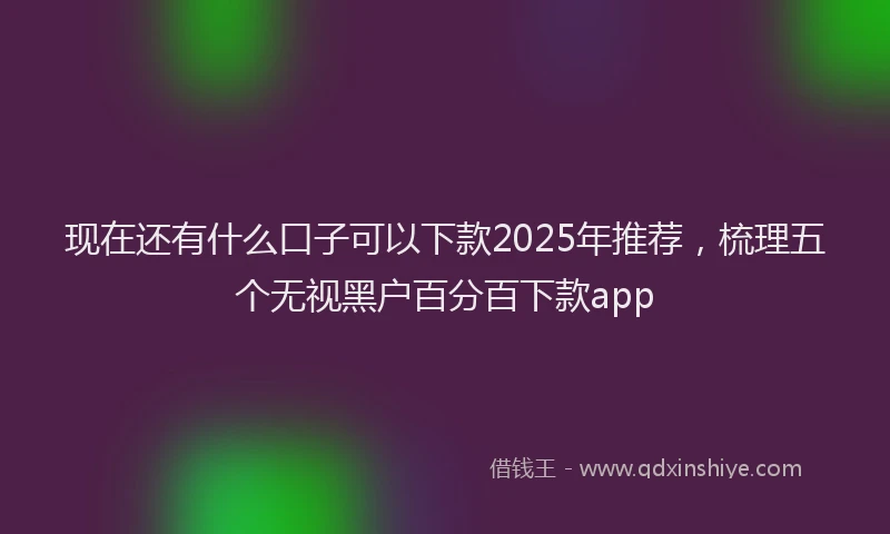 现在还有什么口子可以下款2025年推荐，梳理五个无视黑户百分百下款app
