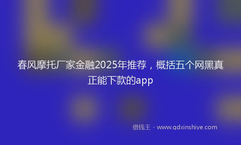 春风摩托厂家金融2025年推荐，概括五个网黑真正能下款的app