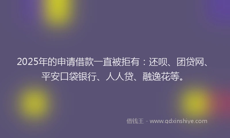 2025年的申请借款一直被拒有：还呗、团贷网、平安口袋银行、人人贷、融逸花等。