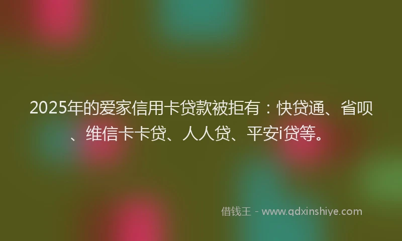 2025年的爱家信用卡贷款被拒有：快贷通、省呗、维信卡卡贷、人人贷、平安i贷等。