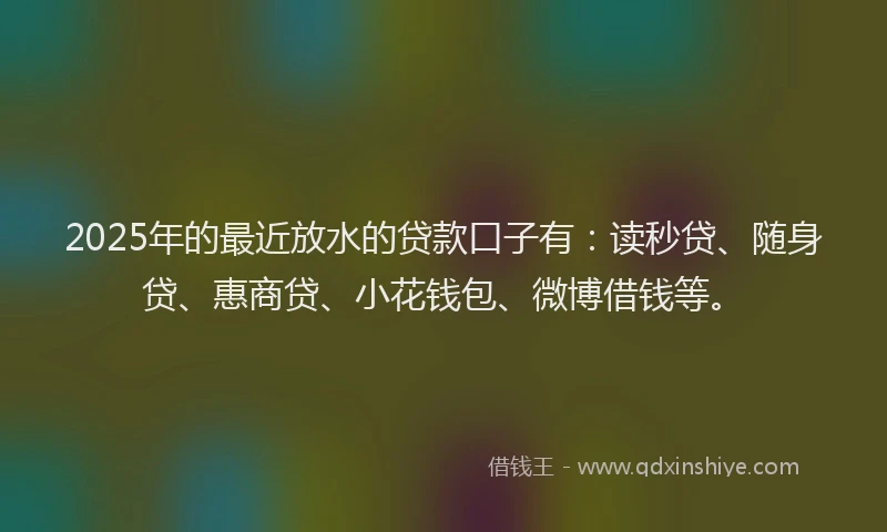 2025年的最近放水的贷款口子有：读秒贷、随身贷、惠商贷、小花钱包、微博借钱等。