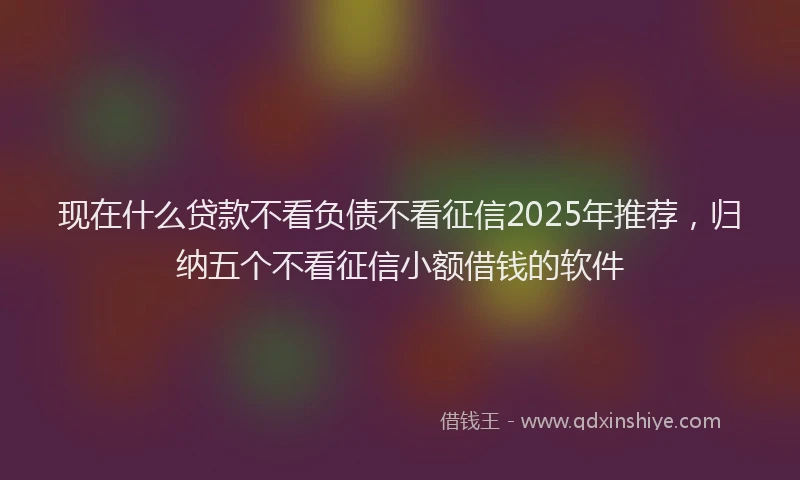现在什么贷款不看负债不看征信2025年推荐，归纳五个不看征信小额借钱的软件