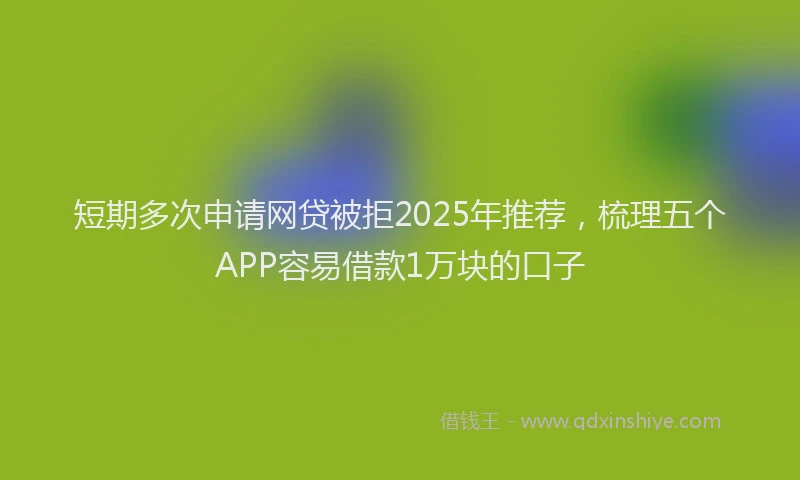 短期多次申请网贷被拒2025年推荐，梳理五个APP容易借款1万块的口子