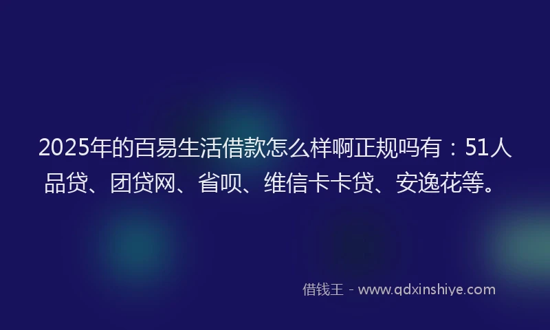 2025年的百易生活借款怎么样啊正规吗有：51人品贷、团贷网、省呗、维信卡卡贷、安逸花等。