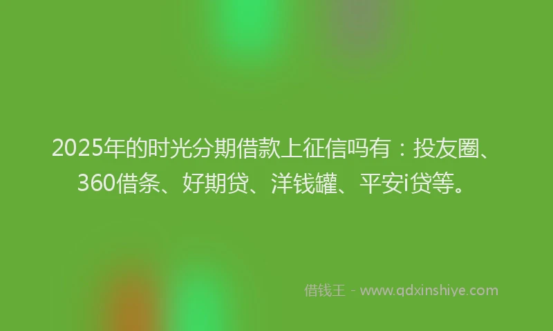 2025年的时光分期借款上征信吗有：投友圈、360借条、好期贷、洋钱罐、平安i贷等。